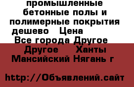 промышленные бетонные полы и полимерные покрытия дешево › Цена ­ 1 008 - Все города Другое » Другое   . Ханты-Мансийский,Нягань г.